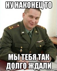 ну наконец то мы тебя так долго ждали