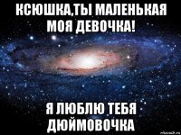 ксюшка,ты маленькая моя девочка! я люблю тебя дюймовочка