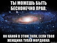 ты можешь быть бесконечно прав, но какой в этом толк, если твоя женщина тупая мордовка