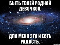 быть твоей родной девочкой, для меня это и есть радость.