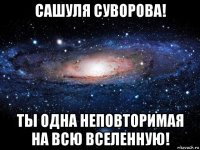 сашуля суворова! ты одна неповторимая на всю вселенную!