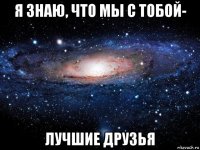 я знаю, что мы с тобой- лучшие друзья