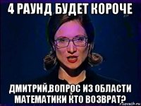 4 раунд будет короче дмитрий,вопрос из области математики кто возврат?