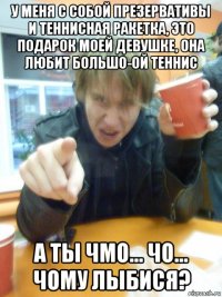 у меня с собой презервативы и теннисная ракетка, это подарок моей девушке, она любит большо-ой теннис а ты чмо... чо... чому лыбися?