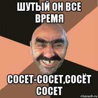 шутый он все время сосет-сосет,сосёт сосет