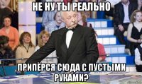 не ну ты реально припёрся сюда с пустыми руками?