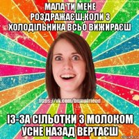 мала ти мене роздражаєш,коли з холодільника всьо вижираєш із-за сільотки з молоком усне назад вертаєш