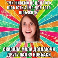 "ми живемо не для того щоб їсти,а їмо для того щоб жити" сказала мала доїдаючи другу палку ковбаси