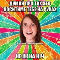 думай про тих хто носитиме тебе на руках не іж на ніч