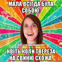 мала всігда була собою: нвіть коли твереза на свиню схожа.