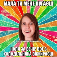 мала ти мене пугаєш коли за вечір все з холодільника вижираєш