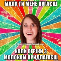 мала ти мене пугаєш коли огріки з молоком придлагаєш