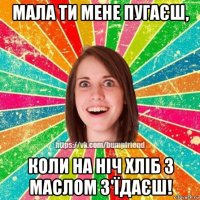 мала ти мене пугаєш, коли на ніч хліб з маслом з'їдаєш!