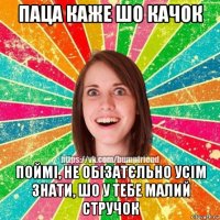 паца каже шо качок поймі, не обізатєльно усім знати, шо у тебе малий стручок