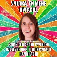 учілка, ти мене пугаєш, коли гелєвою ручкою щоденники підписувати начинаєш