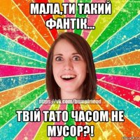 мала,ти такий фантік... твій тато часом не мусор?!