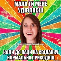 мала ти мене удівляєш коли до паци на свіданку нормальна приходиш