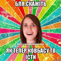 бля,скажіть як тепер ковбасу то їсти