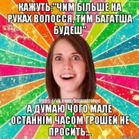 кажуть:"чим більше на руках волосся, тим багатша будеш" а думаю чого мале останнім часом грошей не просить...