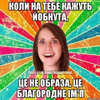 коли на тебе кажуть йобнута, це не образа, це благородне ім'я