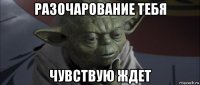 разочарование тебя чувствую ждет