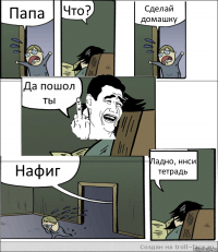 Папа Что? Сделай домашку Да пошол ты Нафиг Ладно, ннси тетрадь