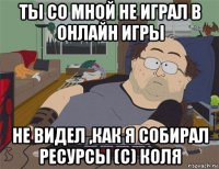 ты со мной не играл в онлайн игры не видел ,как я собирал ресурсы (с) коля