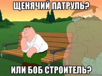 щенячий патруль? или боб строитель?