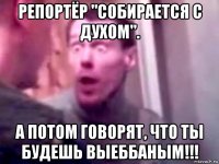 репортёр "собирается с духом". а потом говорят, что ты будешь выеббаным!!!