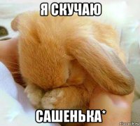 я скучаю сашенька*