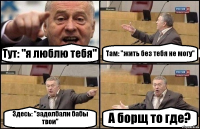 Тут: "я люблю тебя" Там: "жить без тебя не могу" Здесь: "задолбали бабы твои" А борщ то где?