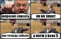 попросил списать он не знает она тетрадь забыла а потм у всех 5