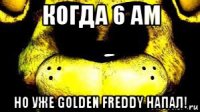 когда 6 am но уже golden freddy напал!