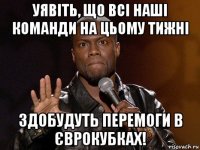 уявіть, що всі наші команди на цьому тижні здобудуть перемоги в єврокубках!