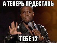 а теперь прдеставь тебе 12