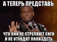 а теперь представь что они не стреляют сиги и не отходят попиздеть