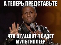 а теперь представьте что в fallout 4 будет мультиплеер