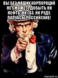 вы без наших корпораций не сможете добыть ни нефть, ни газ, ни руду, папуасы российские! 