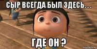 сыр всегда был здесь. . . где он ?