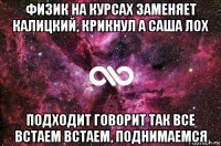 физик на курсах заменяет калицкий, крикнул а саша лох подходит говорит так все встаем встаем, поднимаемся