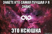 знаете кто самая лучшая ? я знаю это ксюшка