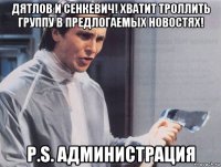 дятлов и сенкевич! хватит троллить группу в предлогаемых новостях! p.s. администрация