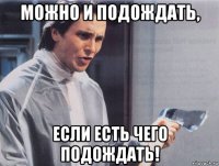 можно и подождать, если есть чего подождать!