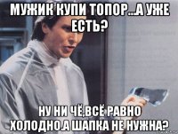 мужик купи топор...а уже есть? ну ни чё,всё равно холодно.а шапка не нужна?