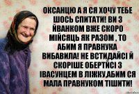 оксанцю а я ся хочу тебе шось спитати! ви з йванком вже скоро мійсяць як разом , то абим я правнука вибавила! не встидайсі й скоріше обертйсі з івасунцем в ліжку,абим ся мала правнуком тішити!