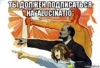 ты должен подписаться на *alucinatio* 