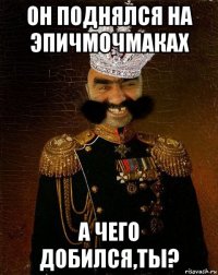 он поднялся на эпичмочмаках а чего добился,ты?