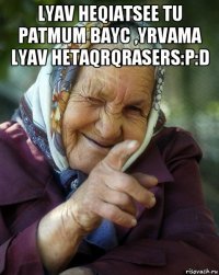 lyav heqiatsee tu patmum bayc ,yrvama lyav hetaqrqrasers:p:d 