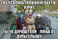 ну что люб твой внук пьёт и курит ты чё дура штоли _люба от дуры слышу