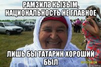 рамзилӘ кызым, национальность не главное лишь бы татарин хороший был